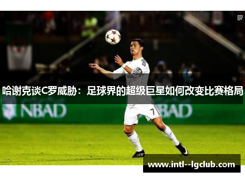 哈谢克谈C罗威胁:足球界的超级巨星如何改变比赛格局 哈谢克谈C罗威胁:足球界的超级巨星如何改变比赛格局