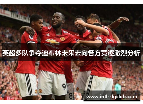 英超多队争夺迪布林未来去向各方竞逐激烈分析