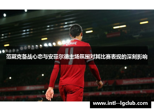 范戴克备战心态与安菲尔德主场氛围对其比赛表现的深刻影响