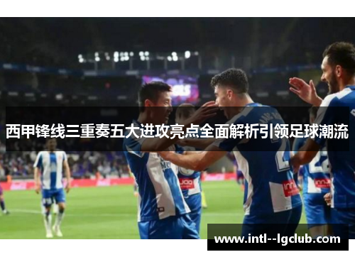 西甲锋线三重奏五大进攻亮点全面解析引领足球潮流