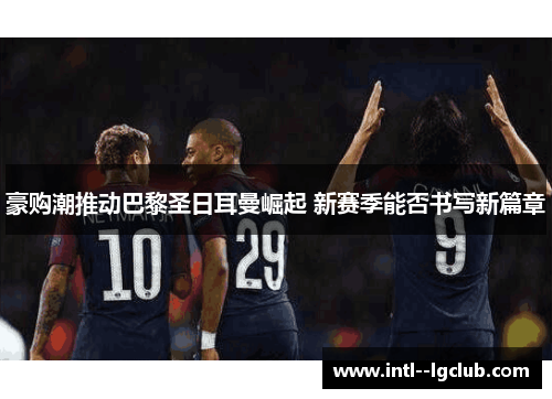 豪购潮推动巴黎圣日耳曼崛起 新赛季能否书写新篇章