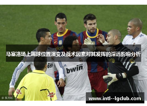 马塞洛场上踢球位置演变及战术因素对其发挥的深远影响分析 马塞洛场上踢球位置演变及战术因素对其发挥的深远影响分析
