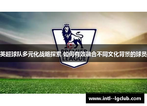 英超球队多元化战略探索 如何有效融合不同文化背景的球员 英超球队多元化战略探索 如何有效融合不同文化背景的球员