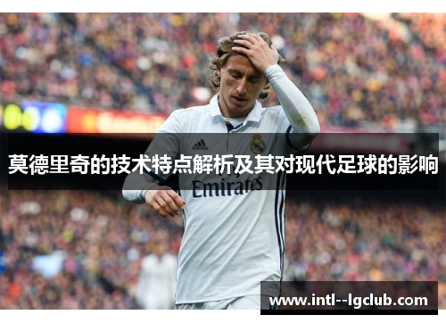 莫德里奇的技术特点解析及其对现代足球的影响 莫德里奇的技术特点解析及其对现代足球的影响