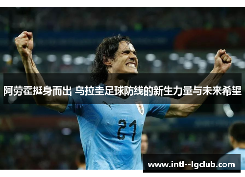 阿劳霍挺身而出 乌拉圭足球防线的新生力量与未来希望 阿劳霍挺身而出 乌拉圭足球防线的新生力量与未来希望