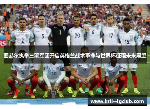 图赫尔执掌三狮军团开启英格兰战术革命与世界杯征程未来展望