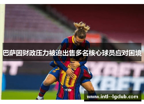 巴萨因财政压力被迫出售多名核心球员应对困境