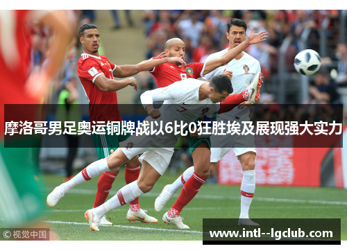 摩洛哥男足奥运铜牌战以6比0狂胜埃及展现强大实力