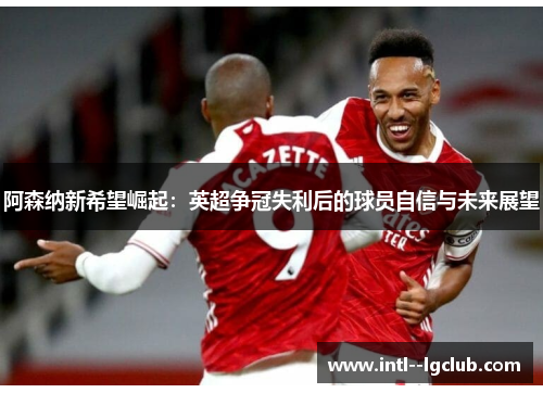 阿森纳新希望崛起:英超争冠失利后的球员自信与未来展望 阿森纳新希望崛起:英超争冠失利后的球员自信与未来展望
