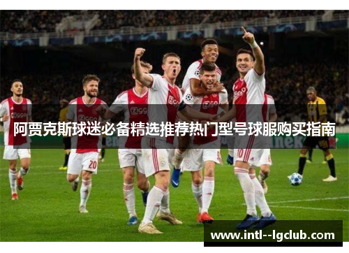 阿贾克斯球迷必备精选推荐热门型号球服购买指南 阿贾克斯球迷必备精选推荐热门型号球服购买指南