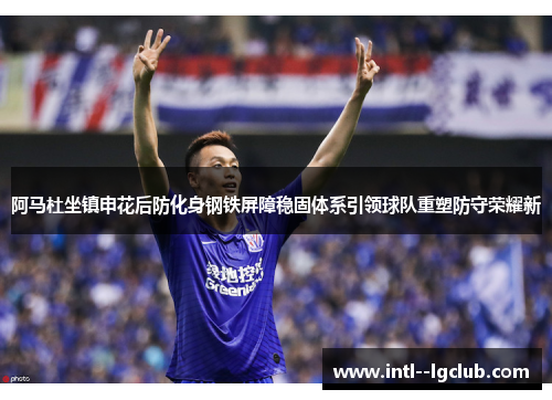 阿马杜坐镇申花后防化身钢铁屏障稳固体系引领球队重塑防守荣耀新