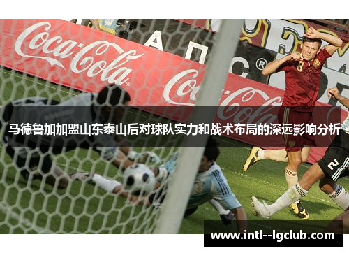 马德鲁加加盟山东泰山后对球队实力和战术布局的深远影响分析 马德鲁加加盟山东泰山后对球队实力和战术布局的深远影响分析
