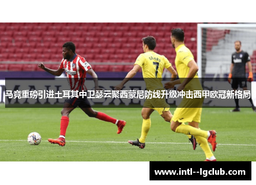 马竞重磅引进土耳其中卫瑟云聚西蒙尼防线升级冲击西甲欧冠新格局 马竞重磅引进土耳其中卫瑟云聚西蒙尼防线升级冲击西甲欧冠新格局